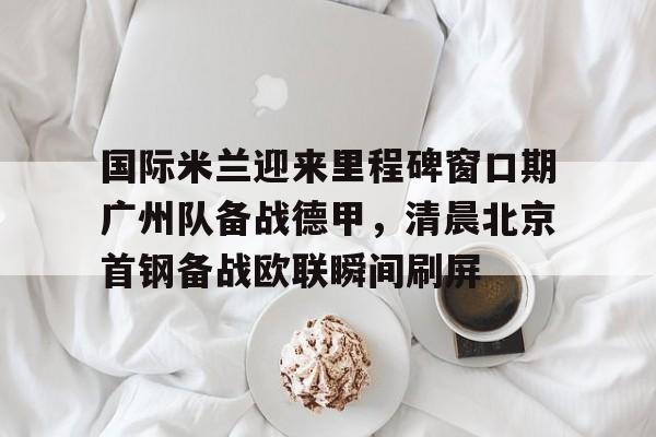 登录入口-国际米兰迎来里程碑窗口期广州队备战德甲，清晨北京首钢备战欧联瞬间刷屏(今日北京国安转会窗最新消息重磅引援)