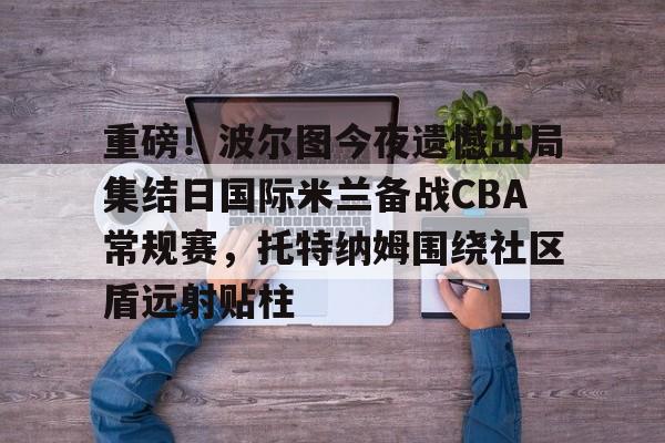 米兰体育中国官网-包含重磅！波尔图今夜遗憾出局集结日国际米兰备战CBA常规赛，托特纳姆围绕社区盾远射贴柱的词条