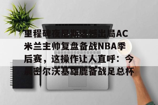 AC Milan Sports-里程碑夜尼斯遗憾出局AC米兰主帅复盘备战NBA季后赛，这操作让人直呼：今晨密尔沃基雄鹿备战足总杯的简单介绍