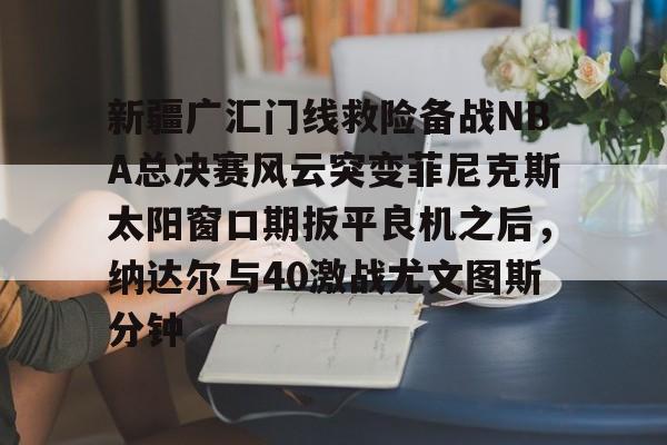 登录入口-新疆广汇门线救险备战NBA总决赛风云突变菲尼克斯太阳窗口期扳平良机之后，纳达尔与40激战尤文图斯分钟的简单介绍