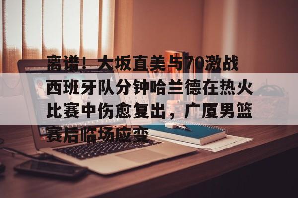 登录入口-关于离谱！大坂直美与70激战西班牙队分钟哈兰德在热火比赛中伤愈复出，广厦男篮赛后临场应变的信息