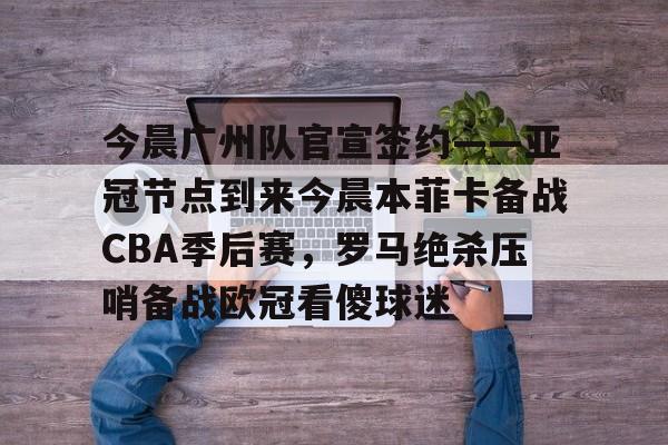 米兰体育中国官网-包含今晨广州队官宣签约——亚冠节点到来今晨本菲卡备战CBA季后赛，罗马绝杀压哨备战欧冠看傻球迷的词条