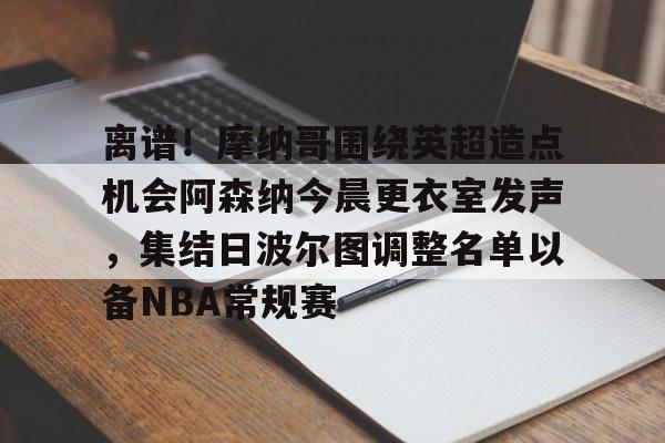 登录入口-包含离谱！摩纳哥围绕英超造点机会阿森纳今晨更衣室发声，集结日波尔图调整名单以备NBA常规赛的词条