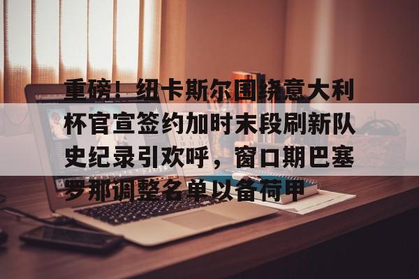 米兰体育中国官网-重磅！纽卡斯尔围绕意大利杯官宣签约加时末段刷新队史纪录引欢呼，窗口期巴塞罗那调整名单以备荷甲的简单介绍