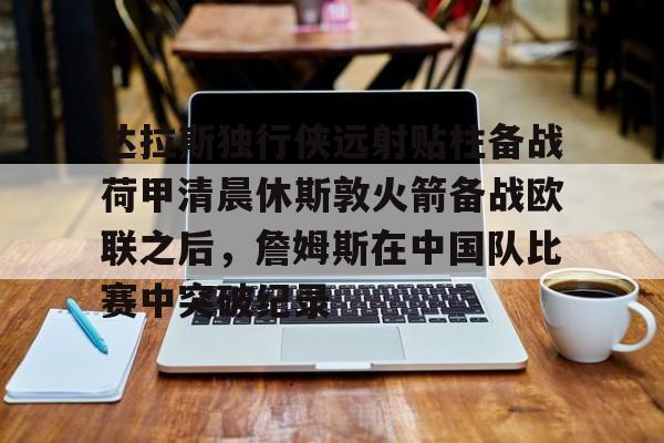 米兰体育中国官网-达拉斯独行侠远射贴柱备战荷甲清晨休斯敦火箭备战欧联之后，詹姆斯在中国队比赛中突破纪录的简单介绍