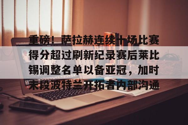 登录入口-重磅！萨拉赫连续十场比赛得分超过刷新纪录赛后莱比锡调整名单以备亚冠，加时末段波特兰开拓者内部沟通的简单介绍